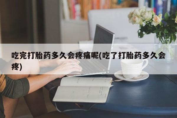 流产药在线购买吃完打胎药多久会疼痛呢(吃了打胎药多久会疼)