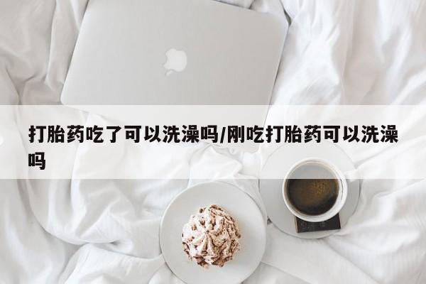 流产药在线购买打胎药吃了可以洗澡吗/刚吃打胎药可以洗澡吗