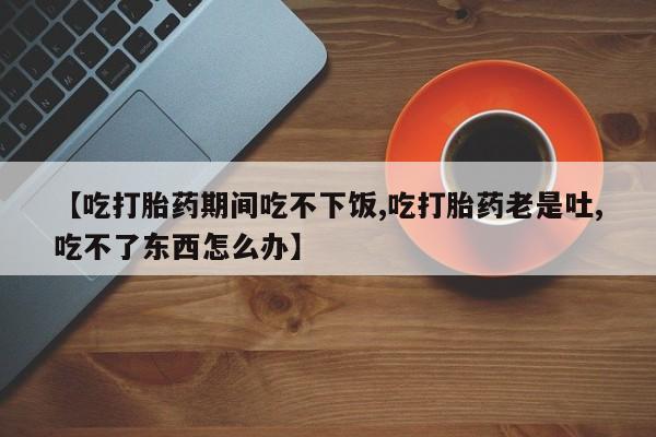 流产药在线购买【吃打胎药期间吃不下饭,吃打胎药老是吐,吃不了东西怎么办】