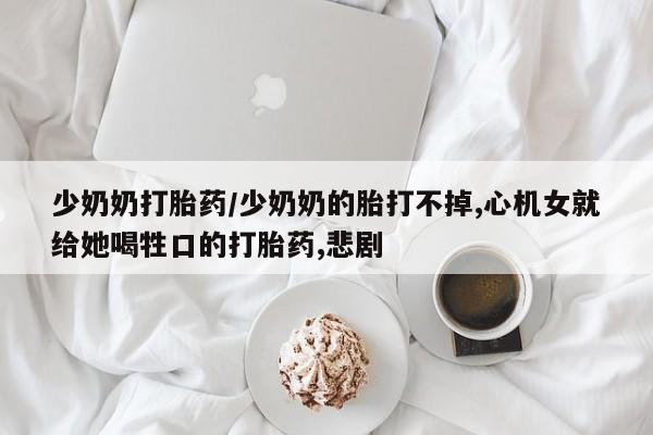 流产药在线购买少奶奶打胎药/少奶奶的胎打不掉,心机女就给她喝牲口的打胎药,悲剧