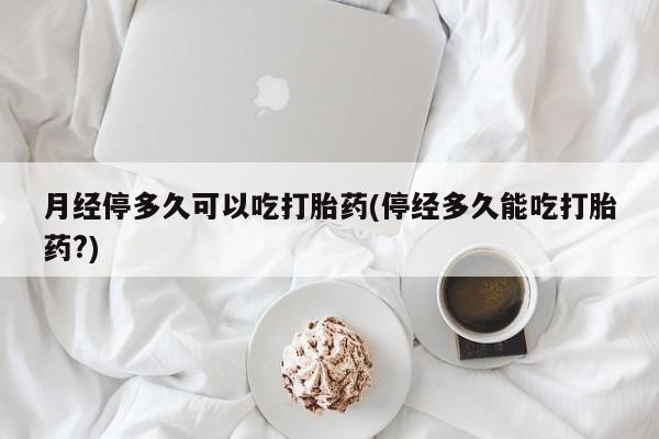 流产药在线购买月经停多久可以吃打胎药(停经多久能吃打胎药?)