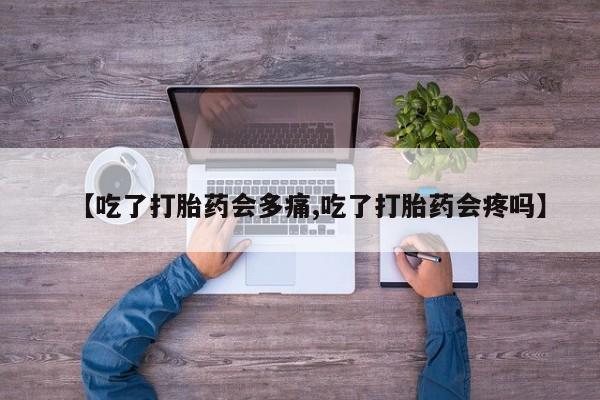 流产药在线购买【吃了打胎药会多痛,吃了打胎药会疼吗】