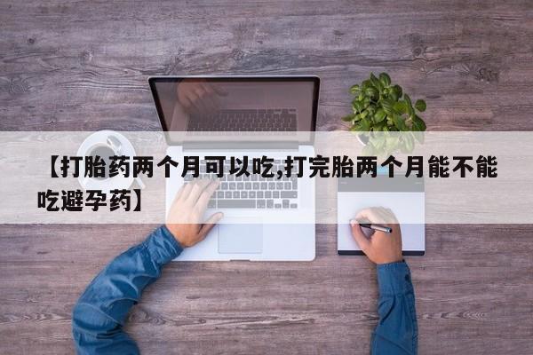 流产药在线购买【打胎药两个月可以吃,打完胎两个月能不能吃避孕药】