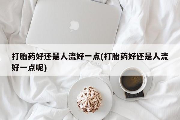 流产药在线购买打胎药好还是人流好一点(打胎药好还是人流好一点呢)