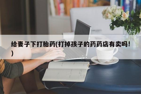 流产药在线购买给妻子下打胎药(打掉孩子的药药店有卖吗!)
