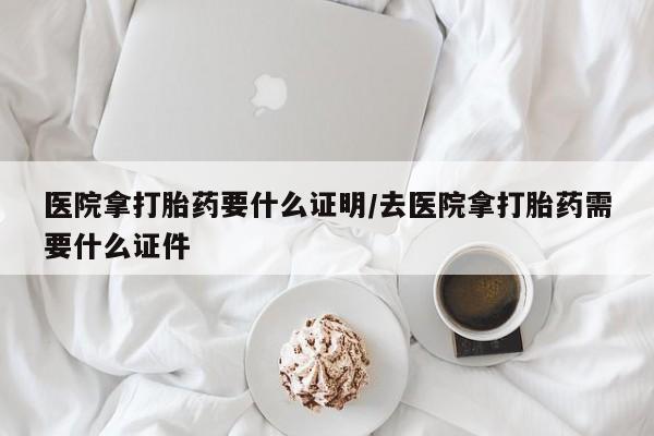 流产药在线购买医院拿打胎药要什么证明/去医院拿打胎药需要什么证件