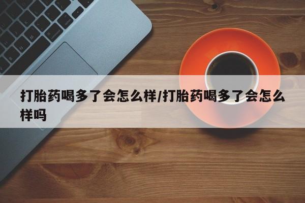 流产药在线购买打胎药喝多了会怎么样/打胎药喝多了会怎么样吗