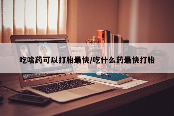 流产药在线购买吃啥药可以打胎最快/吃什么药最快打胎