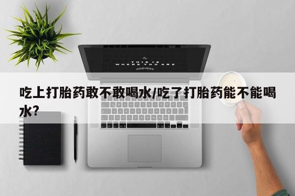 流产药在线购买吃上打胎药敢不敢喝水/吃了打胎药能不能喝水?