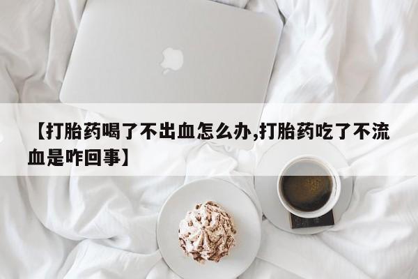 流产药在线购买【打胎药喝了不出血怎么办,打胎药吃了不流血是咋回事】