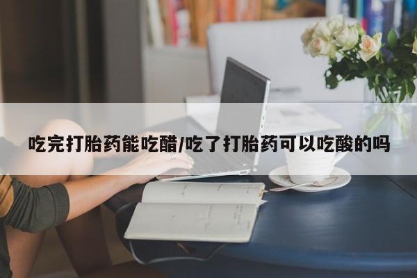 流产药在线购买吃完打胎药能吃醋/吃了打胎药可以吃酸的吗