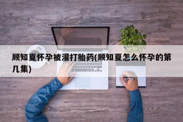流产药在线购买顾知夏怀孕被灌打胎药(顾知夏怎么怀孕的第几集)