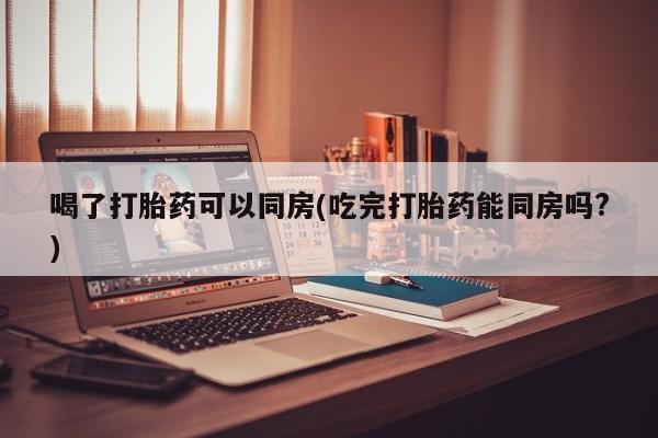 流产药在线购买喝了打胎药可以同房(吃完打胎药能同房吗?)