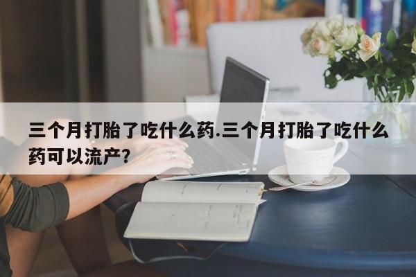 流产药在线购买三个月打胎了吃什么药.三个月打胎了吃什么药可以流产？