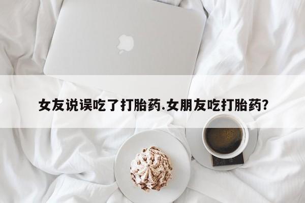 流产药在线购买女友说误吃了打胎药.女朋友吃打胎药？