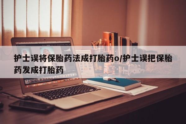 流产药在线购买护士误将保胎药法成打胎药o/护士误把保胎药发成打胎药