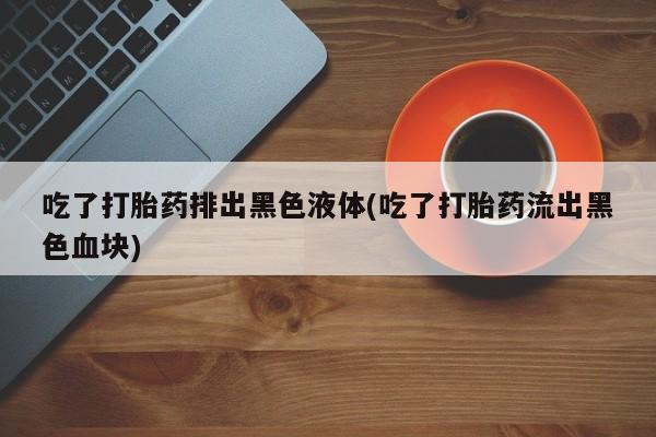 流产药在线购买吃了打胎药排出黑色液体(吃了打胎药流出黑色血块)