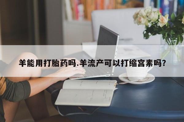 流产药在线购买羊能用打胎药吗.羊流产可以打缩宫素吗？
