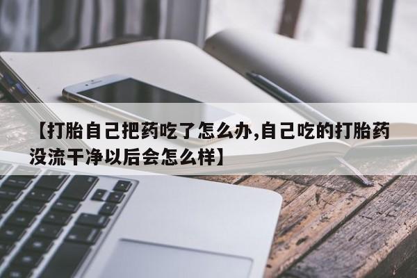 流产药在线购买【打胎自己把药吃了怎么办,自己吃的打胎药没流干净以后会怎么样】