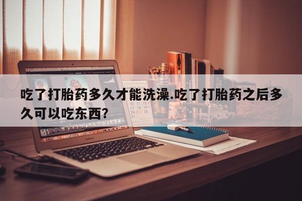 流产药在线购买吃了打胎药多久才能洗澡.吃了打胎药之后多久可以吃东西？