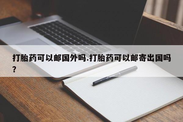 流产药在线购买打胎药可以邮国外吗.打胎药可以邮寄出国吗？