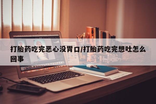 流产药在线购买打胎药吃完恶心没胃口/打胎药吃完想吐怎么回事
