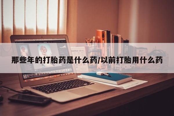 流产药在线购买那些年的打胎药是什么药/以前打胎用什么药