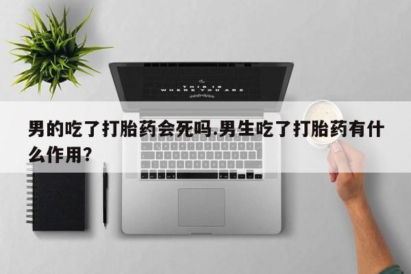 流产药在线购买男的吃了打胎药会死吗.男生吃了打胎药有什么作用？
