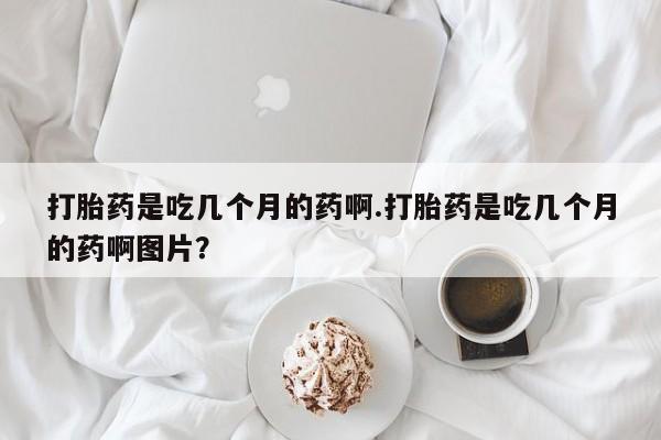 流产药在线购买打胎药是吃几个月的药啊.打胎药是吃几个月的药啊图片？