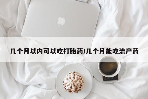 流产药在线购买几个月以内可以吃打胎药/几个月能吃流产药