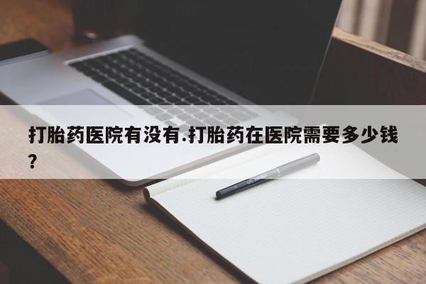 流产药在线购买打胎药医院有没有.打胎药在医院需要多少钱？