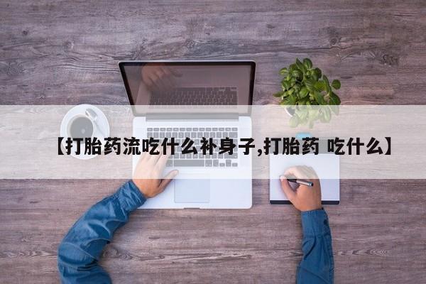 流产药在线购买【打胎药流吃什么补身子,打胎药 吃什么】