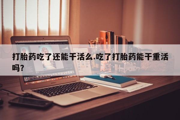 流产药在线购买打胎药吃了还能干活么.吃了打胎药能干重活吗？