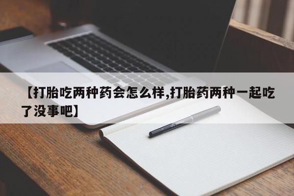 流产药在线购买【打胎吃两种药会怎么样,打胎药两种一起吃了没事吧】