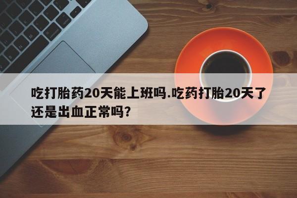 流产药在线购买吃打胎药20天能上班吗.吃药打胎20天了还是出血正常吗？