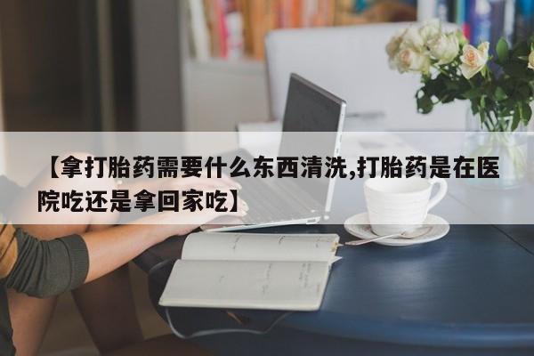 流产药在线购买【拿打胎药需要什么东西清洗,打胎药是在医院吃还是拿回家吃】