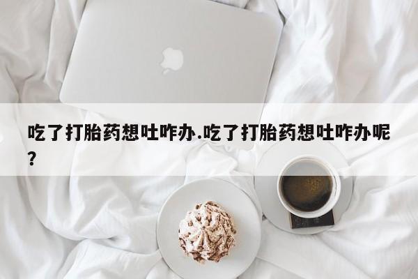 流产药在线购买吃了打胎药想吐咋办.吃了打胎药想吐咋办呢？