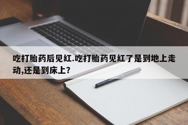 流产药在线购买吃打胎药后见红.吃打胎药见红了是到地上走动,还是到床上？