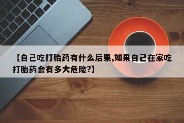 流产药在线购买【自己吃打胎药有什么后果,如果自己在家吃打胎药会有多大危险?】