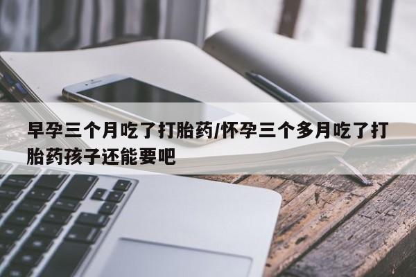 流产药在线购买早孕三个月吃了打胎药/怀孕三个多月吃了打胎药孩子还能要吧
