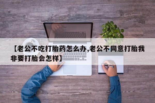 流产药在线购买【老公不吃打胎药怎么办,老公不同意打胎我非要打胎会怎样】