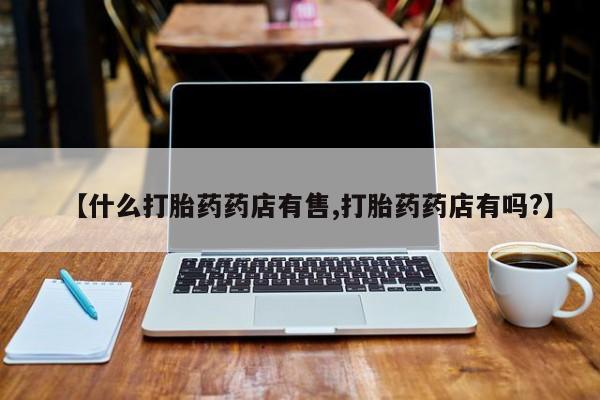 流产药在线购买【什么打胎药药店有售,打胎药药店有吗?】