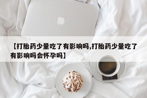 流产药在线购买【打胎药少量吃了有影响吗,打胎药少量吃了有影响吗会怀孕吗】