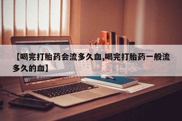 流产药在线购买【喝完打胎药会流多久血,喝完打胎药一般流多久的血】