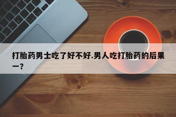 流产药在线购买打胎药男士吃了好不好.男人吃打胎药的后果一？