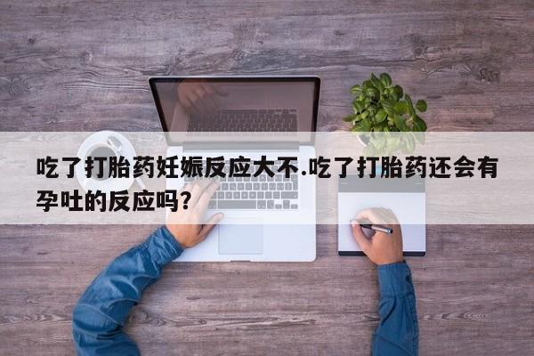 流产药在线购买吃了打胎药妊娠反应大不.吃了打胎药还会有孕吐的反应吗？