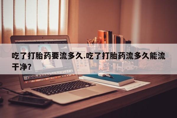 流产药在线购买吃了打胎药要流多久.吃了打胎药流多久能流干净？