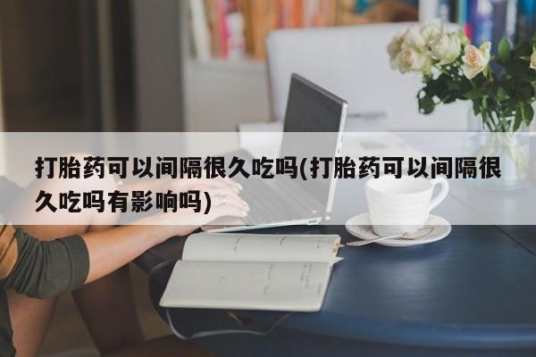 流产药在线购买打胎药可以间隔很久吃吗(打胎药可以间隔很久吃吗有影响吗)
