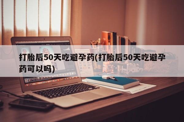流产药在线购买打胎后50天吃避孕药(打胎后50天吃避孕药可以吗)