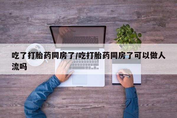 流产药在线购买吃了打胎药同房了/吃打胎药同房了可以做人流吗